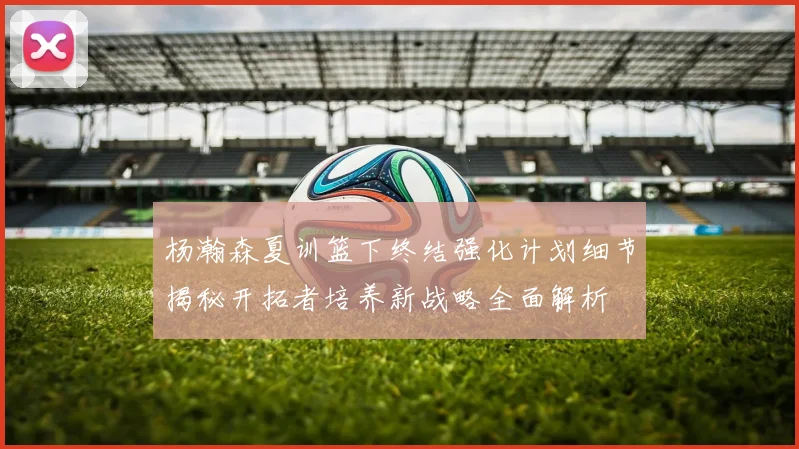杨瀚森夏训篮下终结强化计划细节揭秘开拓者培养新战略全面解析
